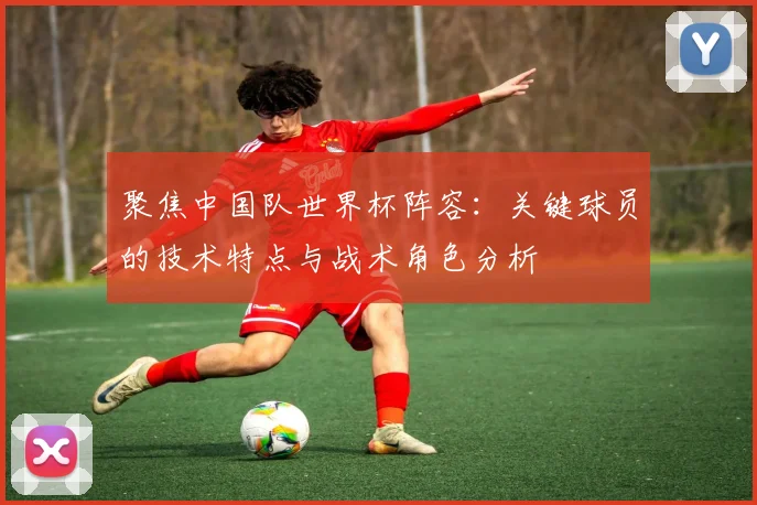 聚焦中国队世界杯阵容：关键球员的技术特点与战术角色分析