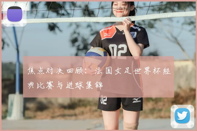 焦点对决回顾：法国女足世界杯经典比赛与进球集锦