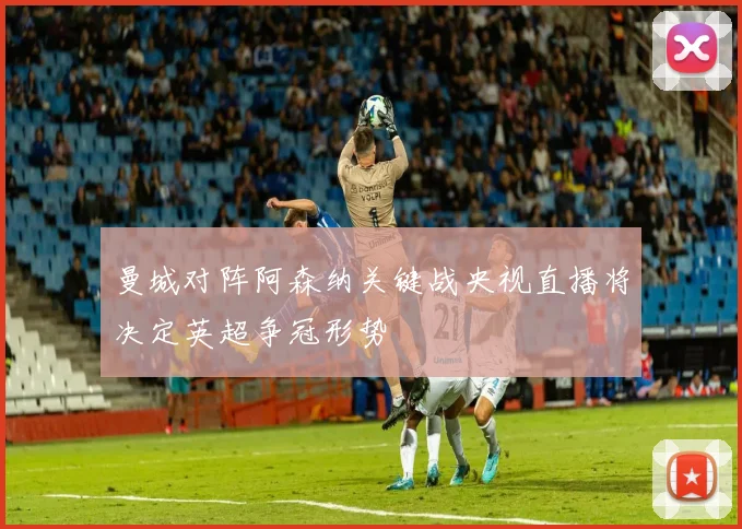 曼城对阵阿森纳关键战央视直播将决定英超争冠形势