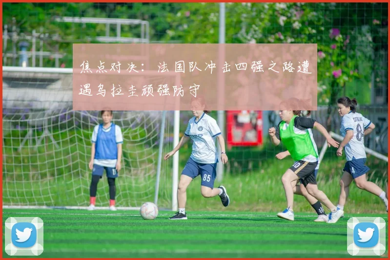 焦点对决：法国队冲击四强之路遭遇乌拉圭顽强防守