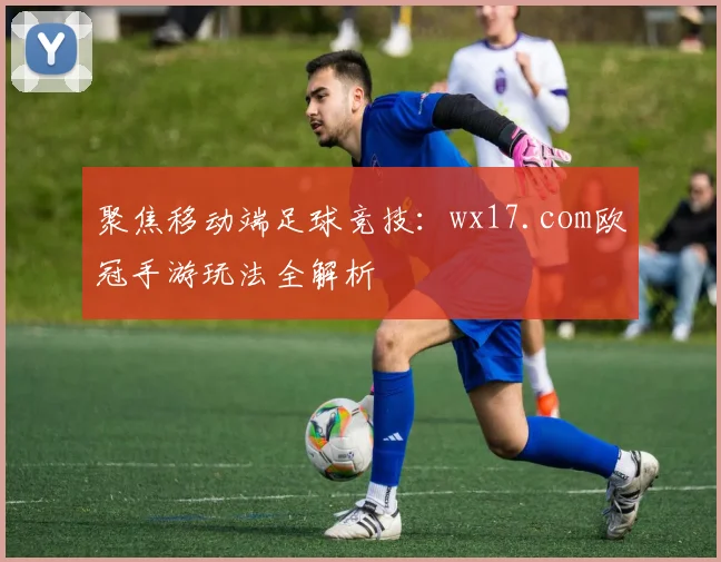 聚焦移动端足球竞技：wx17.com欧冠手游玩法全解析