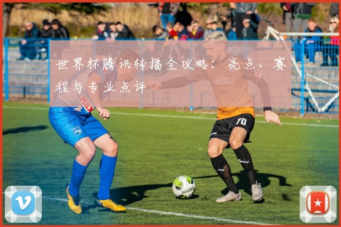 世界杯腾讯转播全攻略：亮点、赛程与专业点评