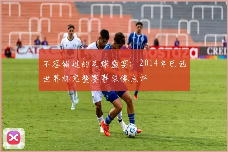 不容错过的足球盛宴：2014年巴西世界杯完整赛事录像点评