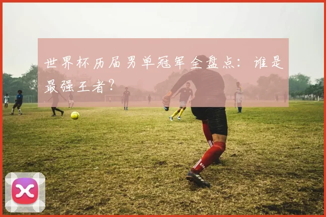 世界杯历届男单冠军全盘点:谁是最强王者?