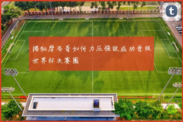 揭秘摩洛哥如何力压强敌成功晋级世界杯决赛圈