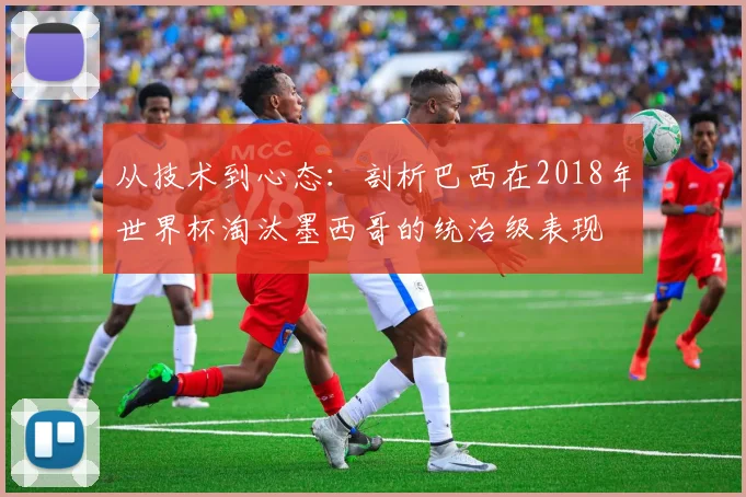 从技术到心态：剖析巴西在2018年世界杯淘汰墨西哥的统治级表现