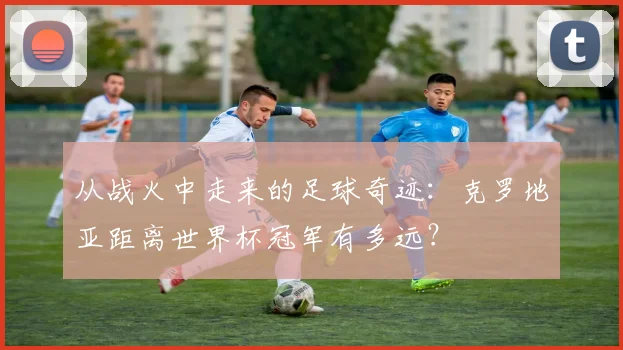 从战火中走来的足球奇迹：克罗地亚距离世界杯冠军有多远？