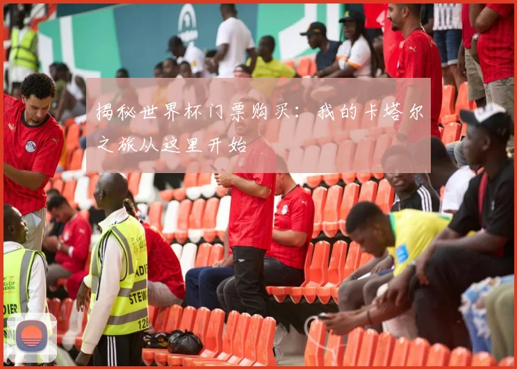 揭秘世界杯门票购买：我的卡塔尔之旅从这里开始