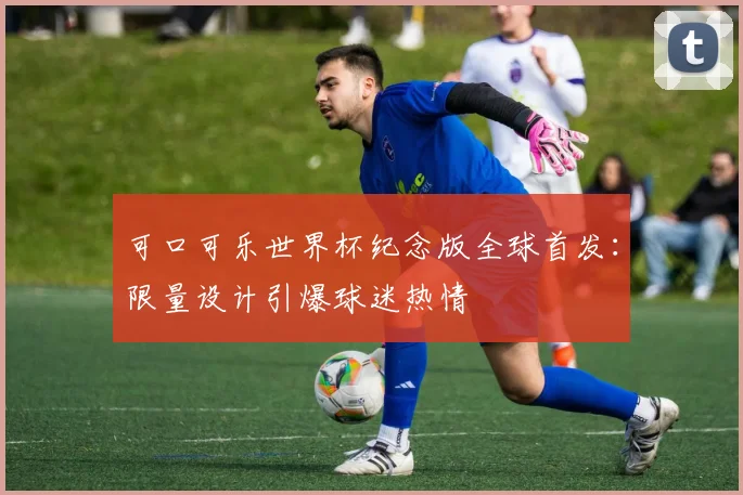可口可乐世界杯纪念版全球首发：限量设计引爆球迷热情